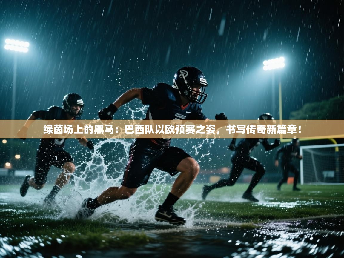 绿茵场上的黑马：巴西队以欧预赛之姿，书写传奇新篇章！  第2张
